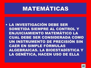 MATEMÁTICAS
• LA INVESTIGACIÓN DEBE SER
SOMETIDA SIEMPRE AL CONTROL Y
ENJUICIAMIENTO MATEMÁTICO LA
CUAL DEBE SER CONSIDERADA COMO
UN INSTRUMENTO DE PRECISIÓN SIN
CAER EN SIMPLE FÓRMULAS
ALGEBRAICAS. LA BIOESTADÍSTICA Y
LA GENÉTICA, HACEN USO DE ELLA
42
 