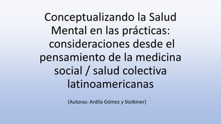 Conceptualizando la Salud
Mental en las prácticas:
consideraciones desde el
pensamiento de la medicina
social / salud colectiva
latinoamericanas
(Autoras: Ardila Gómez y Stolkiner)
 