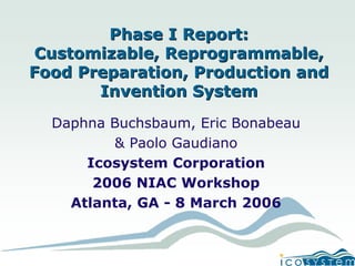 Phase I Report: 
Customizable, Reprogrammable, 
Food Preparation, Production and 
Invention System 
DaphnaBuchsbaum, Eric Bonabeau 
& Paolo Gaudiano 
Icosystem Corporation 
2006 NIAC Workshop 
Atlanta, GA -8 March 2006  
