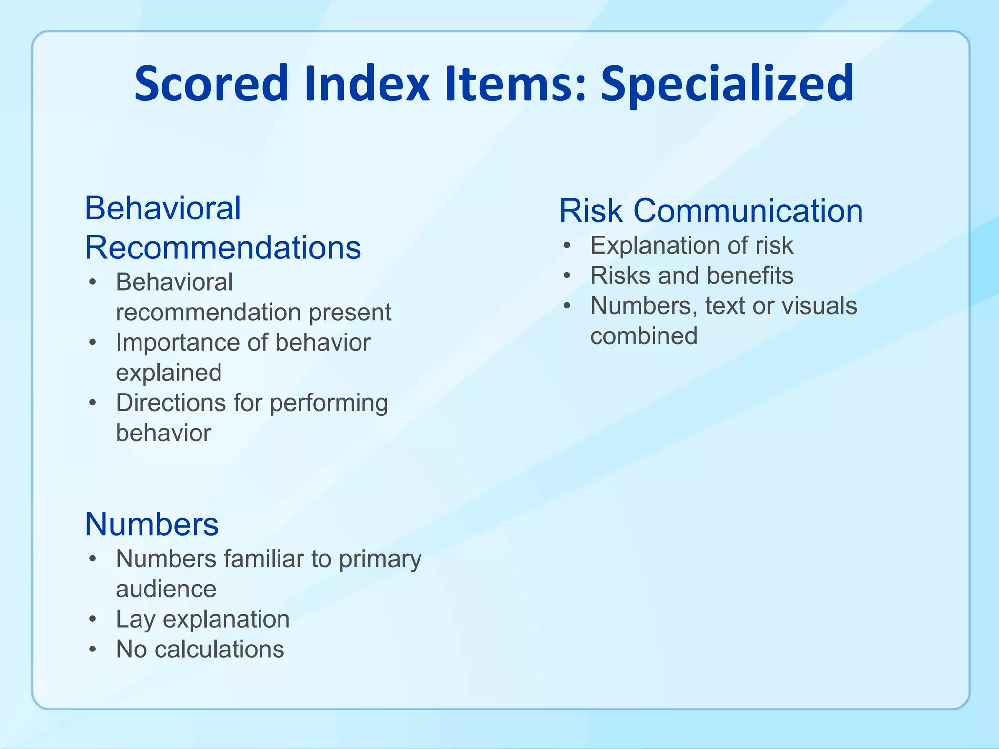 Behavioral
Recommendations
• Behavioral
recommendation present
• Importance of behavior
explained
• Directions for performing
behavior
Numbers
• Numbers familiar to primary
audience
• Lay explanation
• No calculations
Risk Communication
• Explanation of risk
• Risks and benefits
• Numbers, text or visuals
combined
 