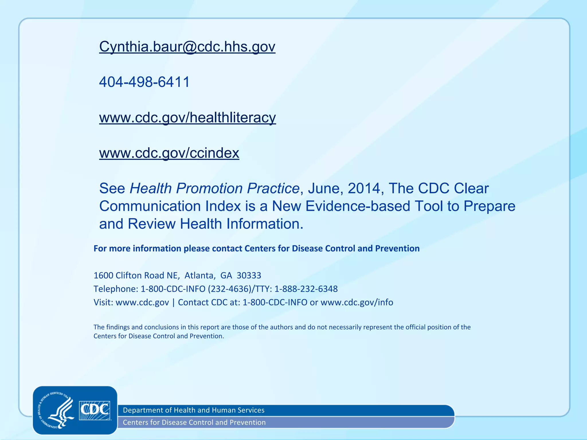Cynthia.baur@cdc.hhs.gov
404-498-6411
www.cdc.gov/healthliteracy
www.cdc.gov/ccindex
See Health Promotion Practice, June, 2014, The CDC Clear
Communication Index is a New Evidence-based Tool to Prepare
and Review Health Information.
 