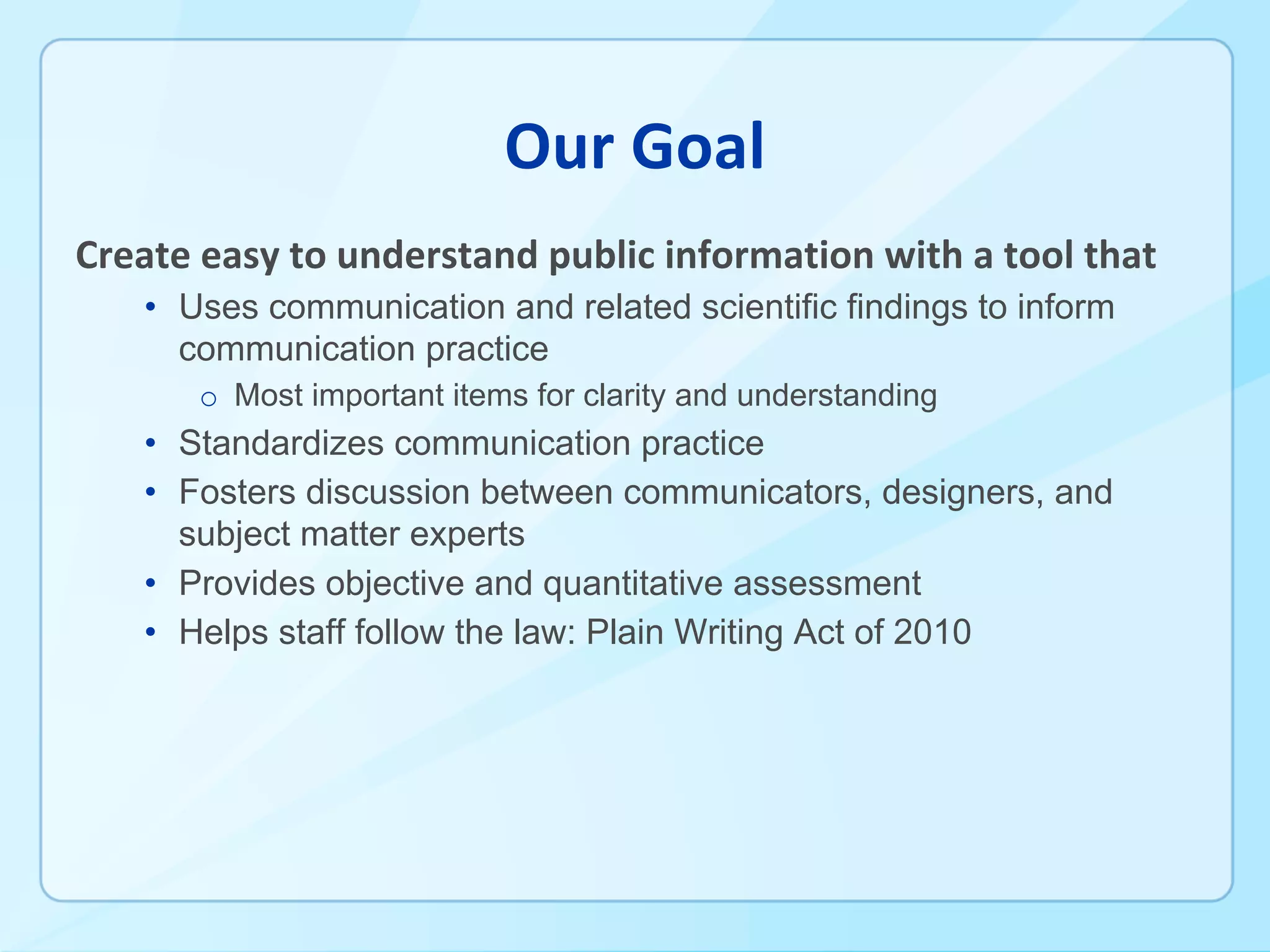 • Uses communication and related scientific findings to inform
communication practice
o Most important items for clarity and understanding
• Standardizes communication practice
• Fosters discussion between communicators, designers, and
subject matter experts
• Provides objective and quantitative assessment
• Helps staff follow the law: Plain Writing Act of 2010
 