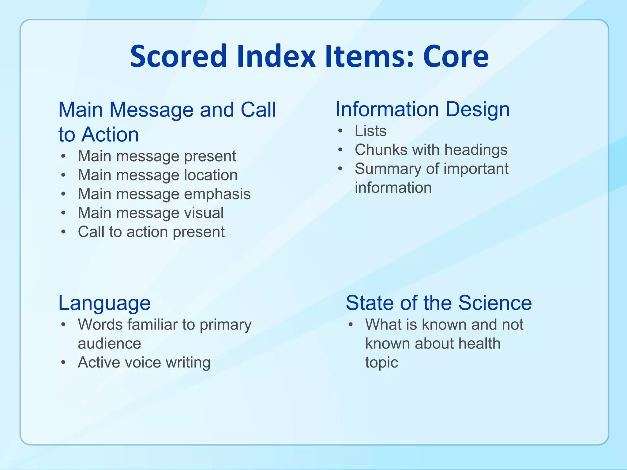 Main Message and Call
to Action
• Main message present
• Main message location
• Main message emphasis
• Main message visual
• Call to action present
Language
• Words familiar to primary
audience
• Active voice writing
Information Design
• Lists
• Chunks with headings
• Summary of important
information
State of the Science
• What is known and not
known about health
topic
 