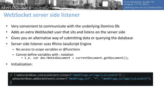 WebSocket server side listener
• Very convenient to communicate with the underlying Domino Db
• Adds an extra WebSocket user that sits and listens on the server side
• Gives you an alternative way of submitting data or querying the database
• Server side listener uses Rhino JavaScript Engine
– No access to scope variables or @functions
– Cannot define variables with : notation
• i.e. var doc:NotesDocument = currentDocument.getDocument();
• Initialization:
 