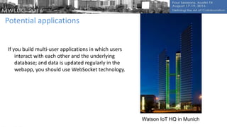 Potential applications
If you build multi-user applications in which users
interact with each other and the underlying
database; and data is updated regularly in the
webapp, you should use WebSocket technology.
Watson IoT HQ in Munich
 