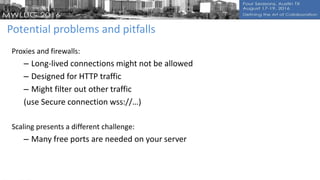 Potential problems and pitfalls
Proxies and firewalls:
– Long-lived connections might not be allowed
– Designed for HTTP traffic
– Might filter out other traffic
(use Secure connection wss://…)
Scaling presents a different challenge:
– Many free ports are needed on your server
 