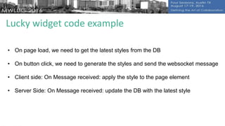 Lucky widget code example
• On page load, we need to get the latest styles from the DB
• On button click, we need to generate the styles and send the websocket message
• Client side: On Message received: apply the style to the page element
• Server Side: On Message received: update the DB with the latest style
 