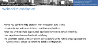 Websocket conclusion
Allows you combine http protocol with websocket data traffic.
Lets developers write event-driven real-time applications.
Helps you writing single page Xpage applications with no partial refreshes.
User experience is more fluid and satisfying.
The OpenNTF xocket.io library allows developers to write native XPage applications
with seamless server side Domino database integration.
 