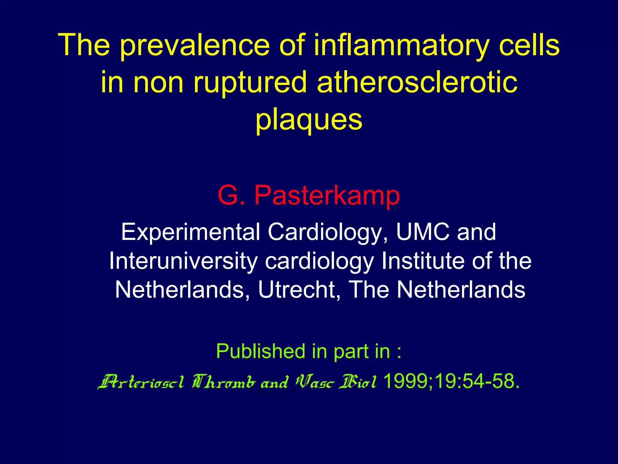 The prevalence of inflammatory cells
in non ruptured atherosclerotic
plaques
G. Pasterkamp
Experimental Cardiology, UMC and
Interuniversity cardiology Institute of the
Netherlands, Utrecht, The Netherlands
Published in part in :
Arterioscl Thromb and Vasc Biol 1999;19:54-58.
 
