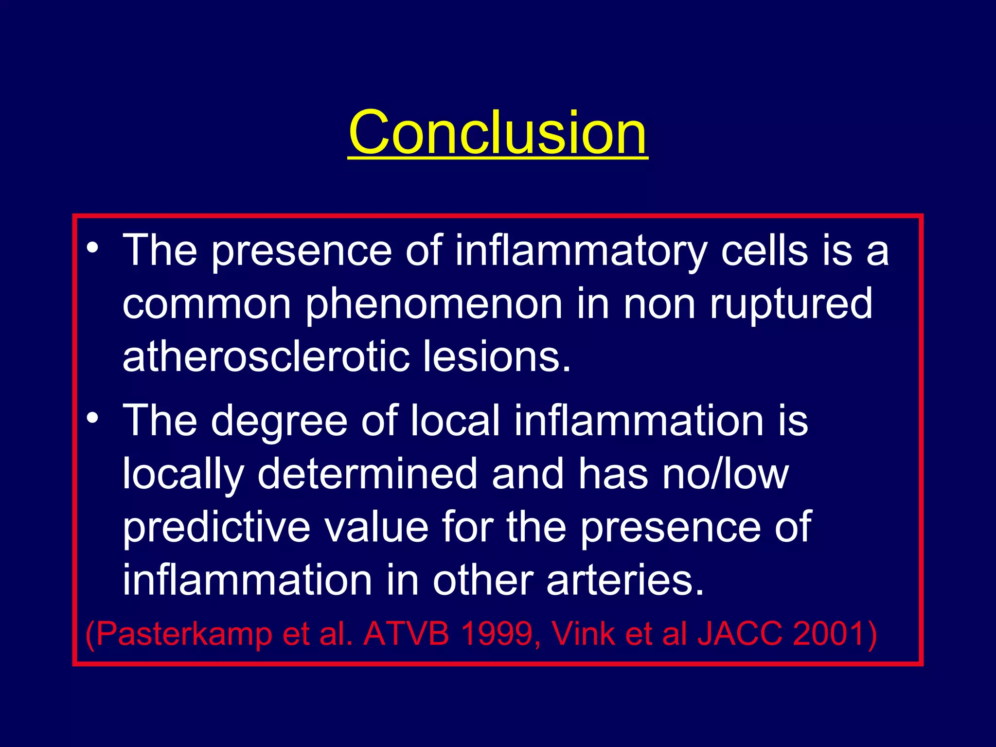 Conclusion
• The presence of inflammatory cells is a
common phenomenon in non ruptured
atherosclerotic lesions.
• The degree of local inflammation is
locally determined and has no/low
predictive value for the presence of
inflammation in other arteries.
(Pasterkamp et al. ATVB 1999, Vink et al JACC 2001)
 