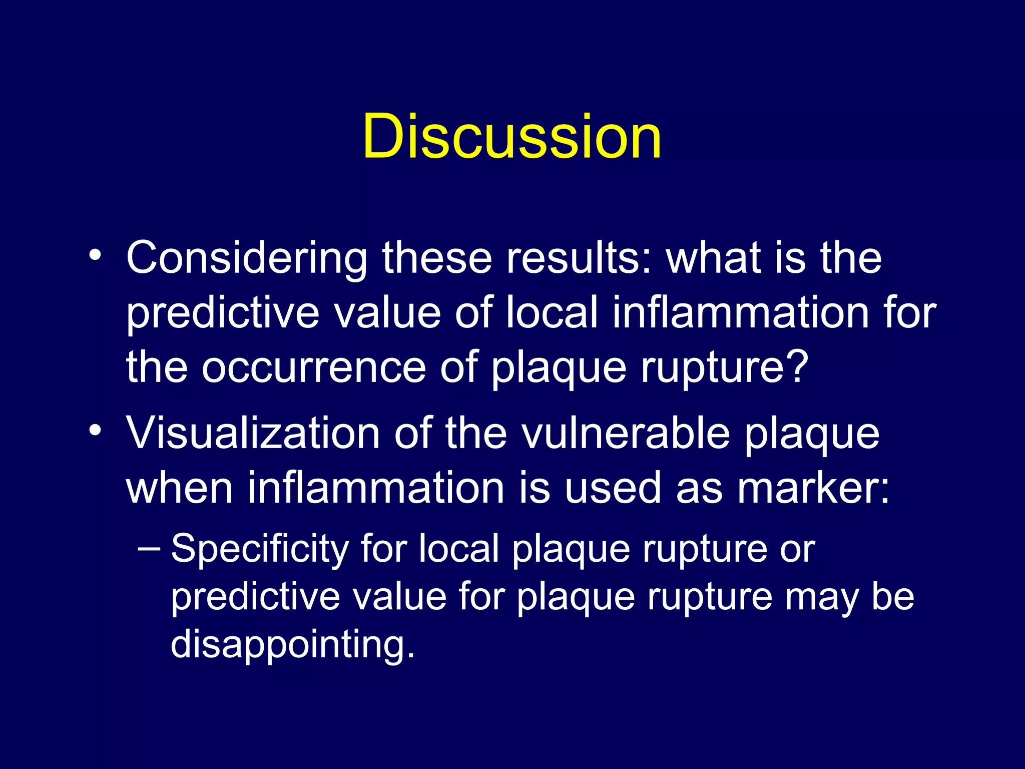 Discussion
• Considering these results: what is the
predictive value of local inflammation for
the occurrence of plaque rupture?
• Visualization of the vulnerable plaque
when inflammation is used as marker:
– Specificity for local plaque rupture or
predictive value for plaque rupture may be
disappointing.
 
