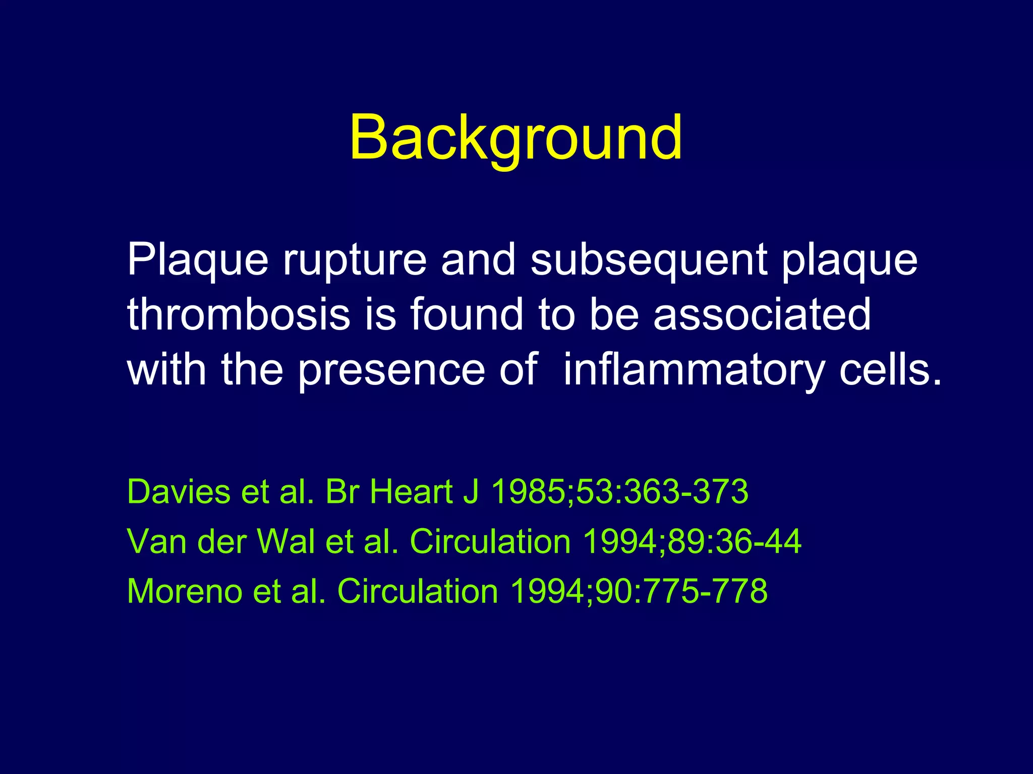 Background
Plaque rupture and subsequent plaque
thrombosis is found to be associated
with the presence of inflammatory cells.
Davies et al. Br Heart J 1985;53:363-373
Van der Wal et al. Circulation 1994;89:36-44
Moreno et al. Circulation 1994;90:775-778
 