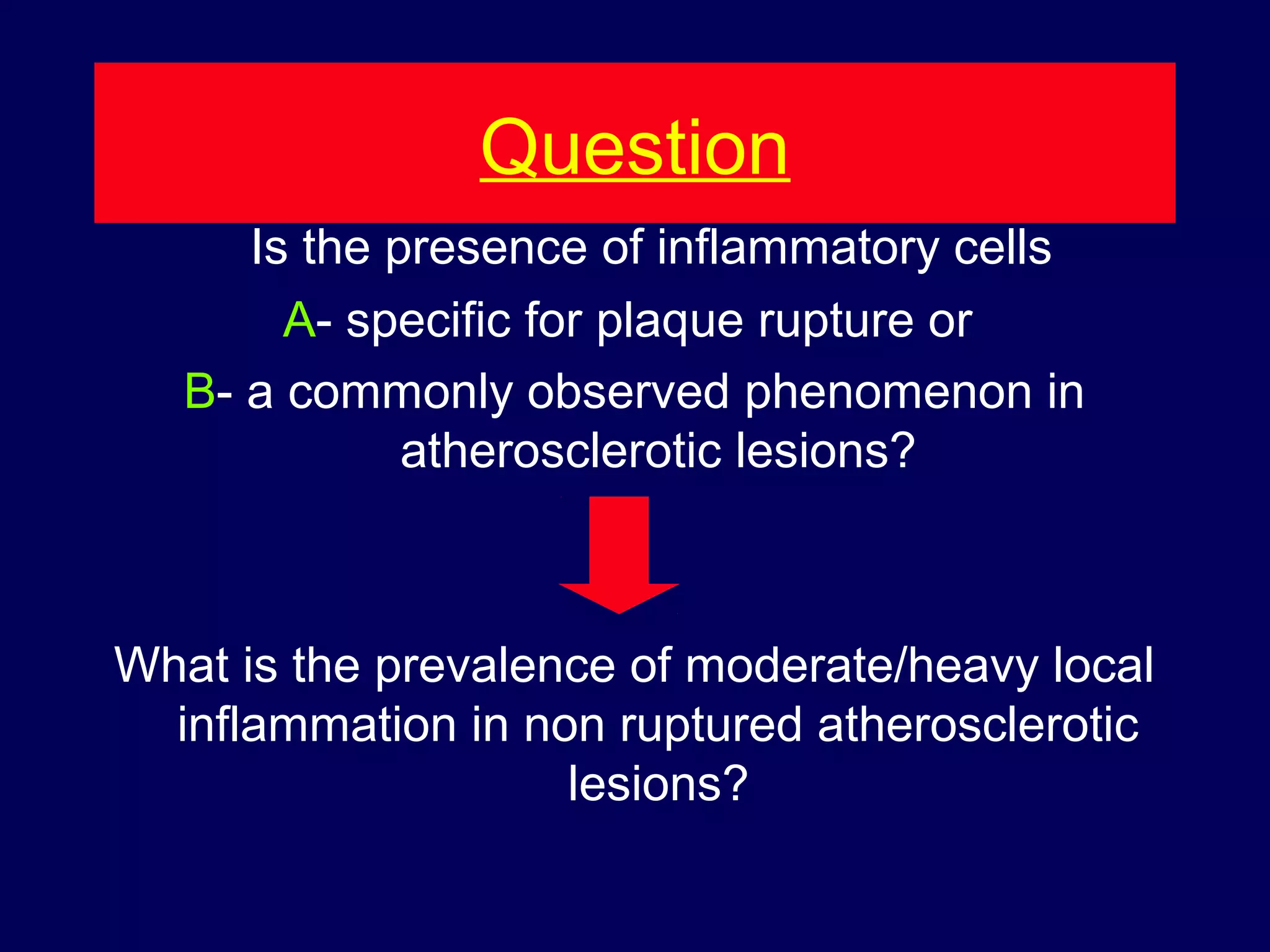 Question
Is the presence of inflammatory cells
A- specific for plaque rupture or
B- a commonly observed phenomenon in
atherosclerotic lesions?
What is the prevalence of moderate/heavy local
inflammation in non ruptured atherosclerotic
lesions?
 