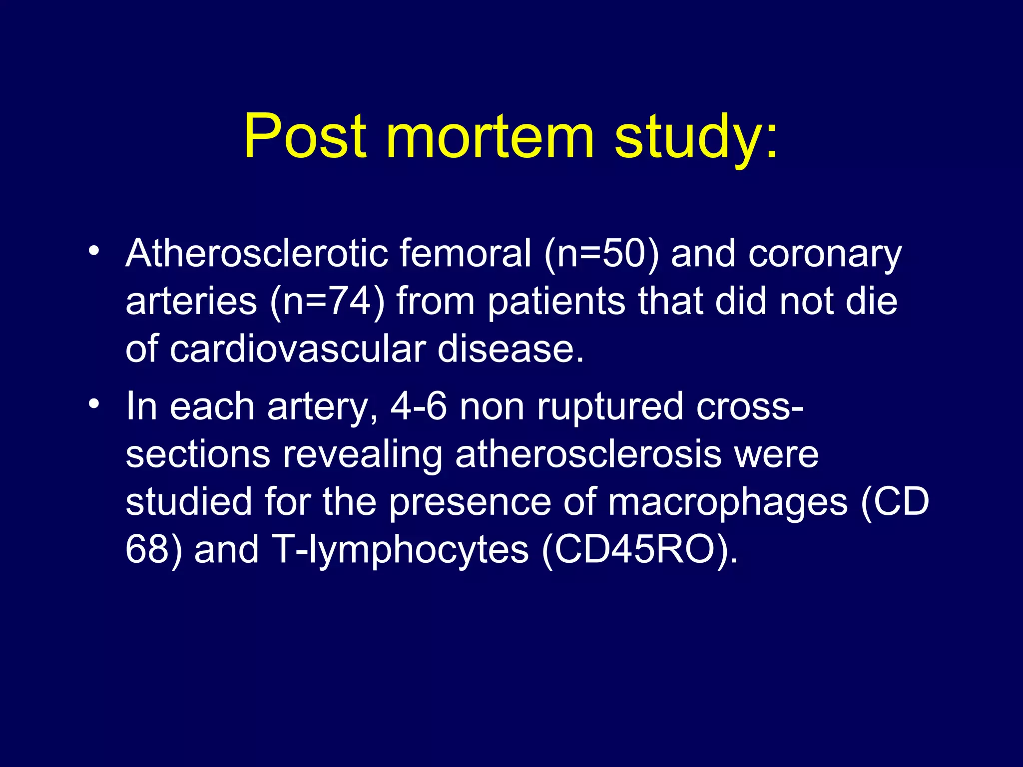 Post mortem study:
• Atherosclerotic femoral (n=50) and coronary
arteries (n=74) from patients that did not die
of cardiovascular disease.
• In each artery, 4-6 non ruptured cross-
sections revealing atherosclerosis were
studied for the presence of macrophages (CD
68) and T-lymphocytes (CD45RO).
 