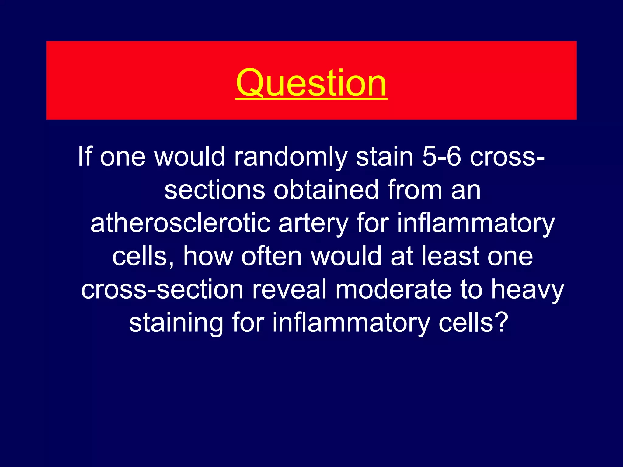 Question
If one would randomly stain 5-6 cross-
sections obtained from an
atherosclerotic artery for inflammatory
cells, how often would at least one
cross-section reveal moderate to heavy
staining for inflammatory cells?
 