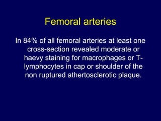 Femoral arteries
In 84% of all femoral arteries at least one
cross-section revealed moderate or
haevy staining for macrophages or T-
lymphocytes in cap or shoulder of the
non ruptured athertosclerotic plaque.
 