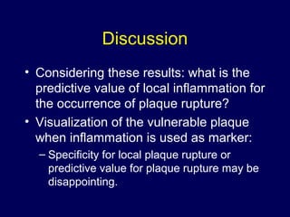 Discussion
• Considering these results: what is the
predictive value of local inflammation for
the occurrence of plaque rupture?
• Visualization of the vulnerable plaque
when inflammation is used as marker:
– Specificity for local plaque rupture or
predictive value for plaque rupture may be
disappointing.
 