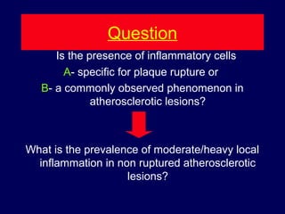 Question
Is the presence of inflammatory cells
A- specific for plaque rupture or
B- a commonly observed phenomenon in
atherosclerotic lesions?
What is the prevalence of moderate/heavy local
inflammation in non ruptured atherosclerotic
lesions?
 