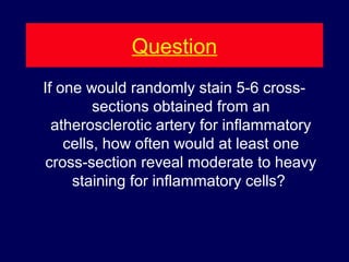 Question
If one would randomly stain 5-6 cross-
sections obtained from an
atherosclerotic artery for inflammatory
cells, how often would at least one
cross-section reveal moderate to heavy
staining for inflammatory cells?
 