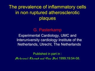 The prevalence of inflammatory cells
in non ruptured atherosclerotic
plaques
G. Pasterkamp
Experimental Cardiology, UMC and
Interuniversity cardiology Institute of the
Netherlands, Utrecht, The Netherlands
Published in part in :
Arterioscl Thromb and Vasc Biol 1999;19:54-58.
 