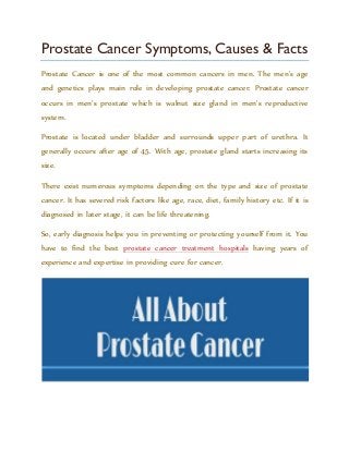 Prostate Cancer Symptoms, Causes & Facts
Prostate Cancer is one of the most common cancers in men. The men’s age
and genetics plays main role in developing prostate cancer. Prostate cancer
occurs in men’s prostate which is walnut size gland in men’s reproductive
system.
Prostate is located under bladder and surrounds upper part of urethra. It
generally occurs after age of 45. With age, prostate gland starts increasing its
size.
There exist numerous symptoms depending on the type and size of prostate
cancer. It has severed risk factors like age, race, diet, family history etc. If it is
diagnosed in later stage, it can be life threatening.
So, early diagnosis helps you in preventing or protecting yourself from it. You
have to find the best prostate cancer treatment hospitals having years of
experience and expertise in providing cure for cancer.
 