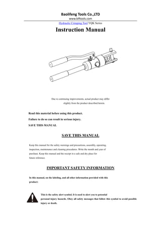 Baolifeng Tools Co.,LTD   
www.blftools.com 
Hydraulic Crimping Tool YQK Series
Instruction Manual
Due to continuing improvements, actual product may differ
slightly from the product described herein.
Read this material before using this product.
Failure to do so can result in serious injury.
SAVE THIS MANUAL
SAVE THIS MANUAL
Keep this manual for the safety warnings and precautions, assembly, operating,
inspection, maintenance and cleaning procedures. Write the month and year of
purchase. Keep this manual and the receipt in a safe and dry place for
future reference.
IMPORTANT SAFETY INFORMATION
In this manual, on the labeling, and all other information provided with this
product:
This is the safety alert symbol. It is used to alert you to potential
personal injury hazards. Obey all safety messages that follow this symbol to avoid possible
injury or death.
 