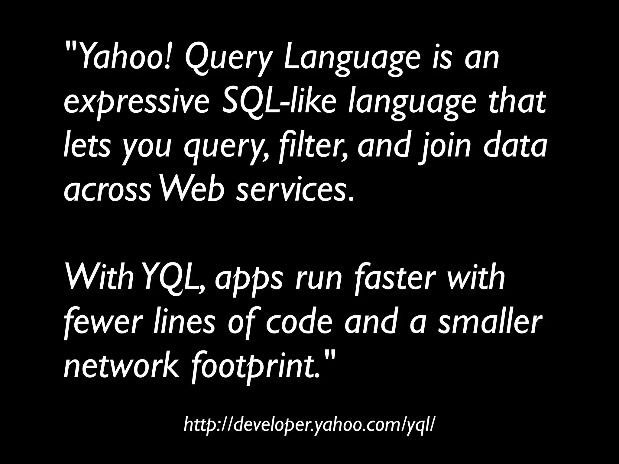 "Yahoo! Query Language is an
expressive SQL-like language that
lets you query, ﬁlter, and join data
across Web services.

With YQL, apps run faster with
fewer lines of code and a smaller
network footprint."
        http://developer.yahoo.com/yql/
 