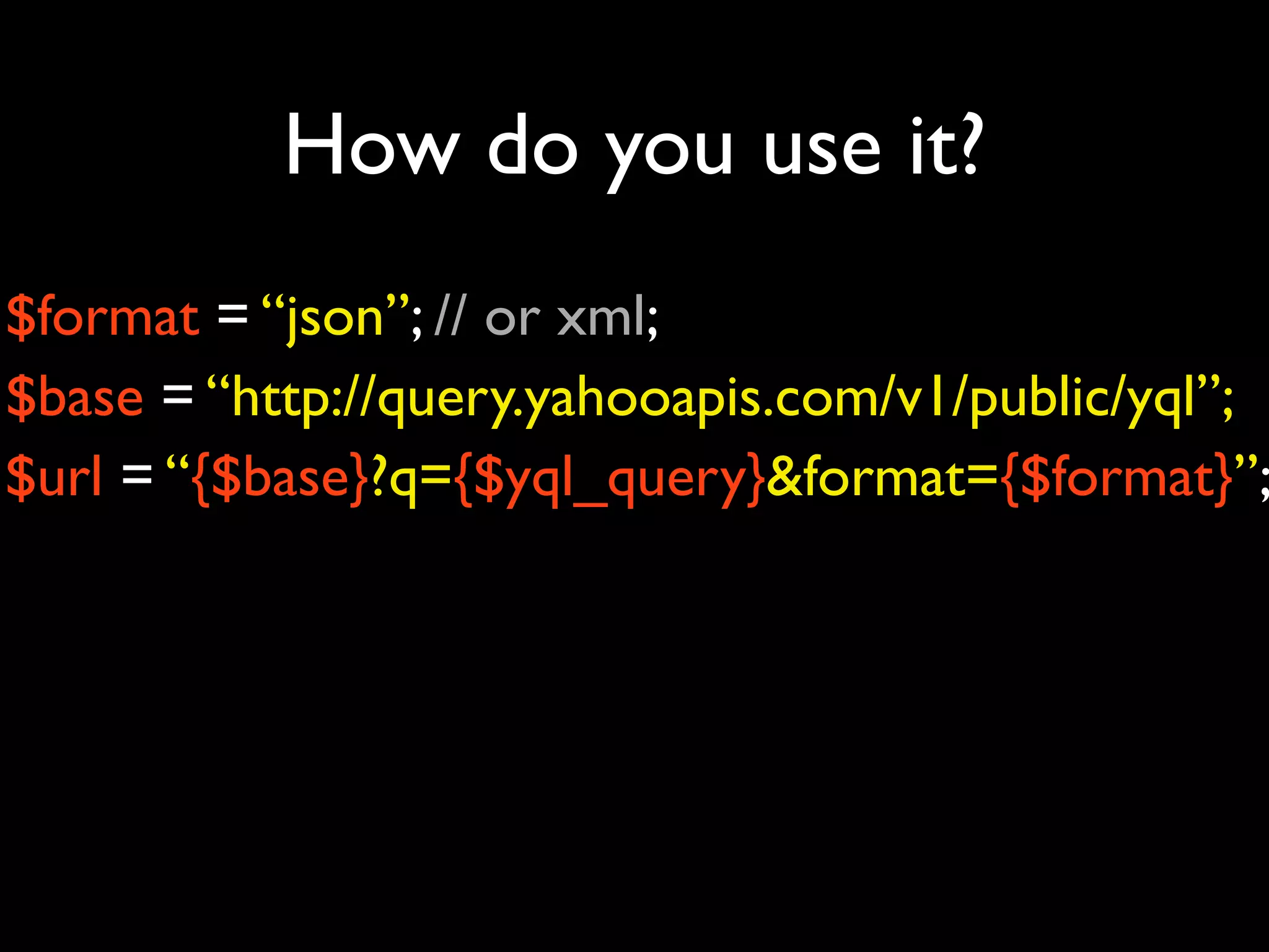 How do you use it?
$format = “json”; // or xml;
$base = “http://query.yahooapis.com/v1/public/yql”;
$url = “{$base}?q={$yql_query}&format={$format}”;
 