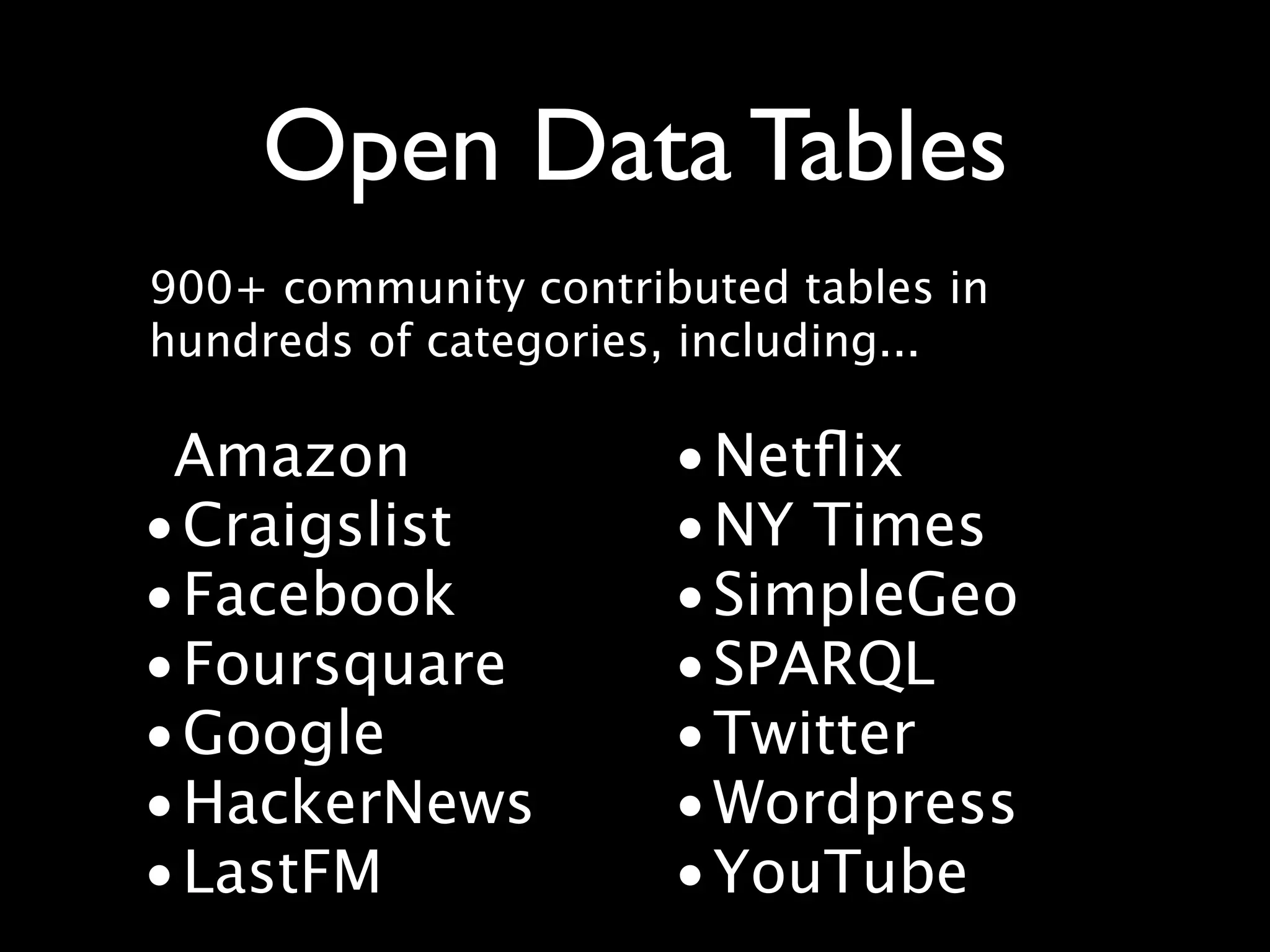 Open Data Tables
900+ community contributed tables in
hundreds of categories, including...

 Amazon               • Netﬂix
• Craigslist          • NY Times
• Facebook            • SimpleGeo
• Foursquare          • SPARQL
• Google              • Twitter
• HackerNews          • Wordpress
• LastFM              • YouTube
 