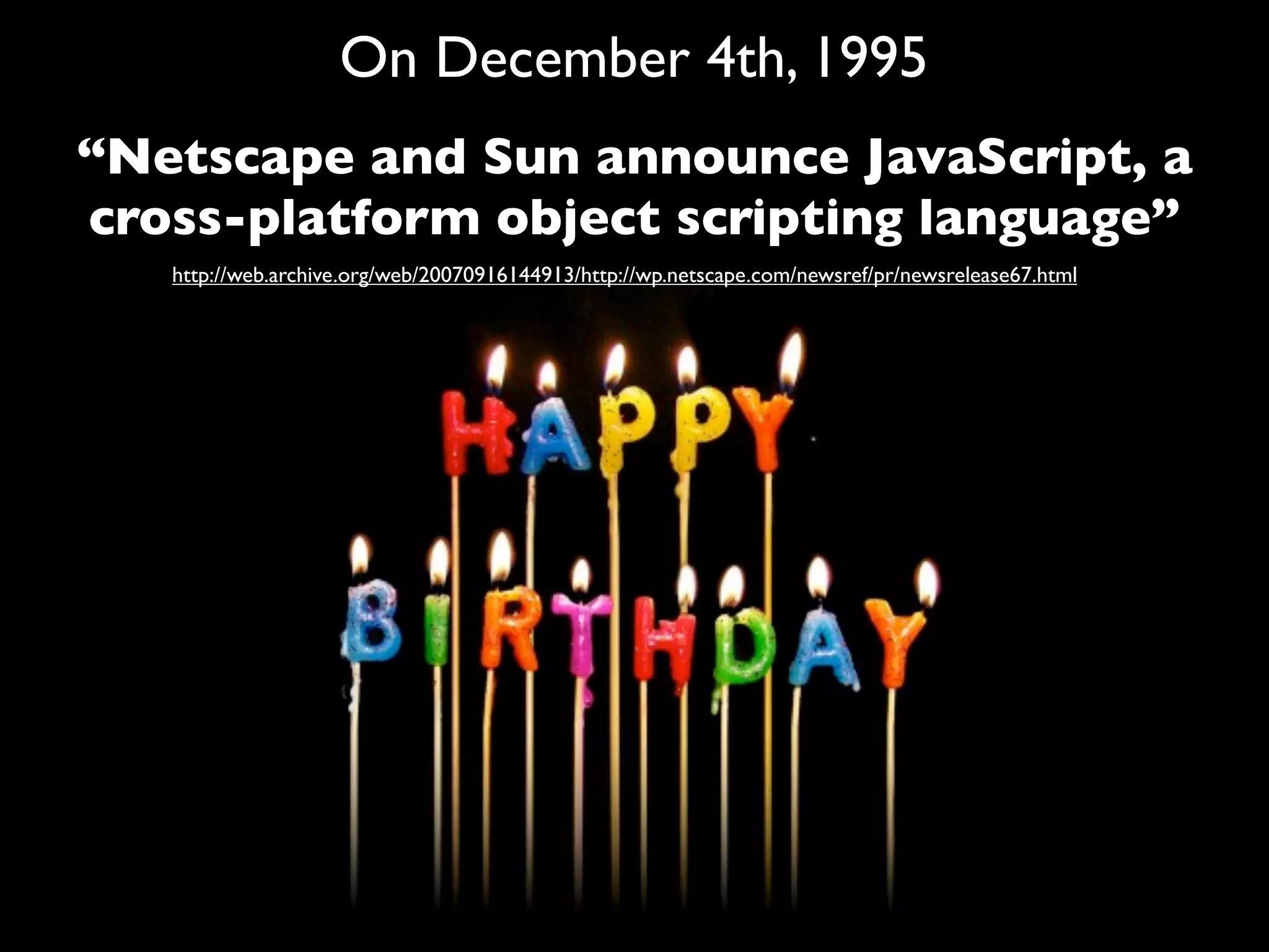 On December 4th, 1995
“Netscape and Sun announce JavaScript, a
cross-platform object scripting language”
   http://web.archive.org/web/20070916144913/http://wp.netscape.com/newsref/pr/newsrelease67.html
 