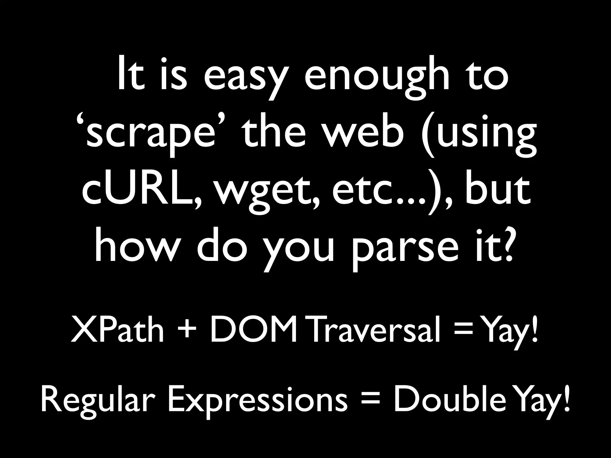 It is easy enough to
  ‘scrape’ the web (using
   cURL, wget, etc...), but
    how do you parse it?
 XPath + DOM Traversal = Yay!
Regular Expressions = Double Yay!
 