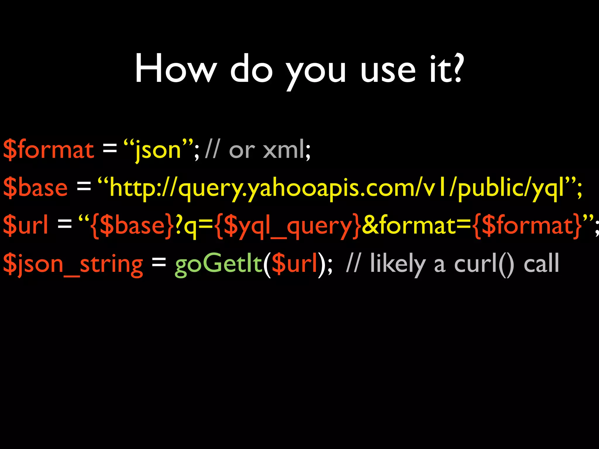 How do you use it?
$format = “json”; // or xml;
$base = “http://query.yahooapis.com/v1/public/yql”;
$url = “{$base}?q={$yql_query}&format={$format}”;
$json_string = goGetIt($url); // likely a curl() call
 