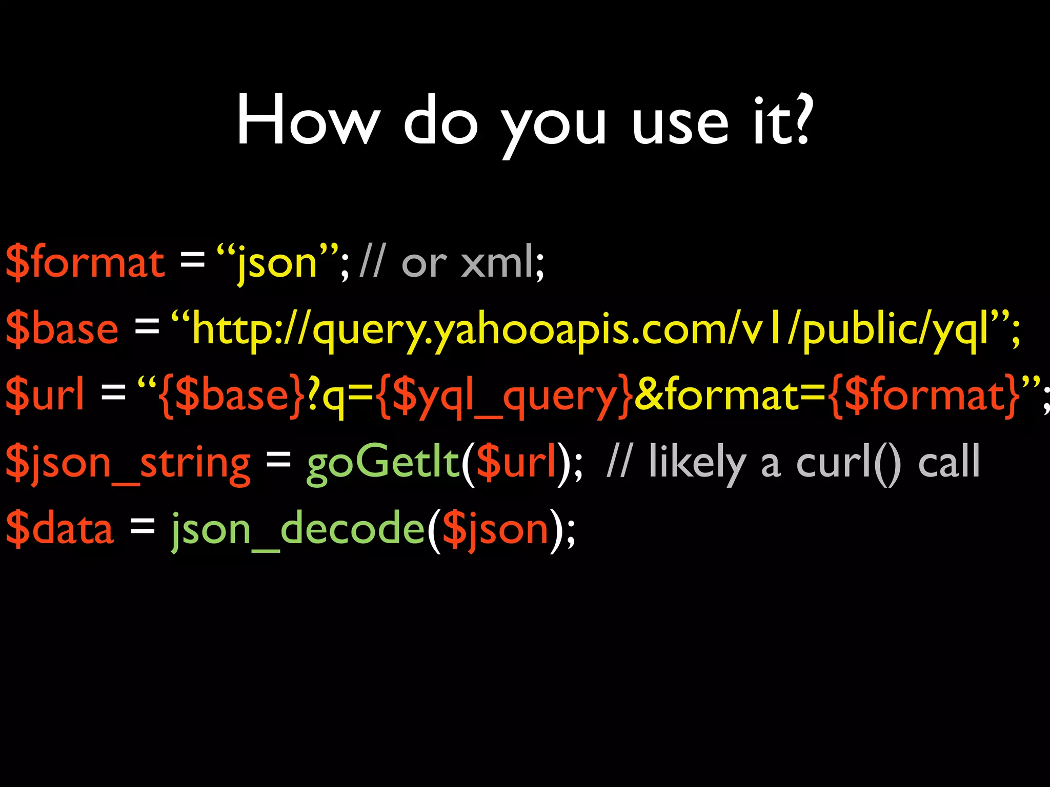 How do you use it?
$format = “json”; // or xml;
$base = “http://query.yahooapis.com/v1/public/yql”;
$url = “{$base}?q={$yql_query}&format={$format}”;
$json_string = goGetIt($url); // likely a curl() call
$data = json_decode($json);
 