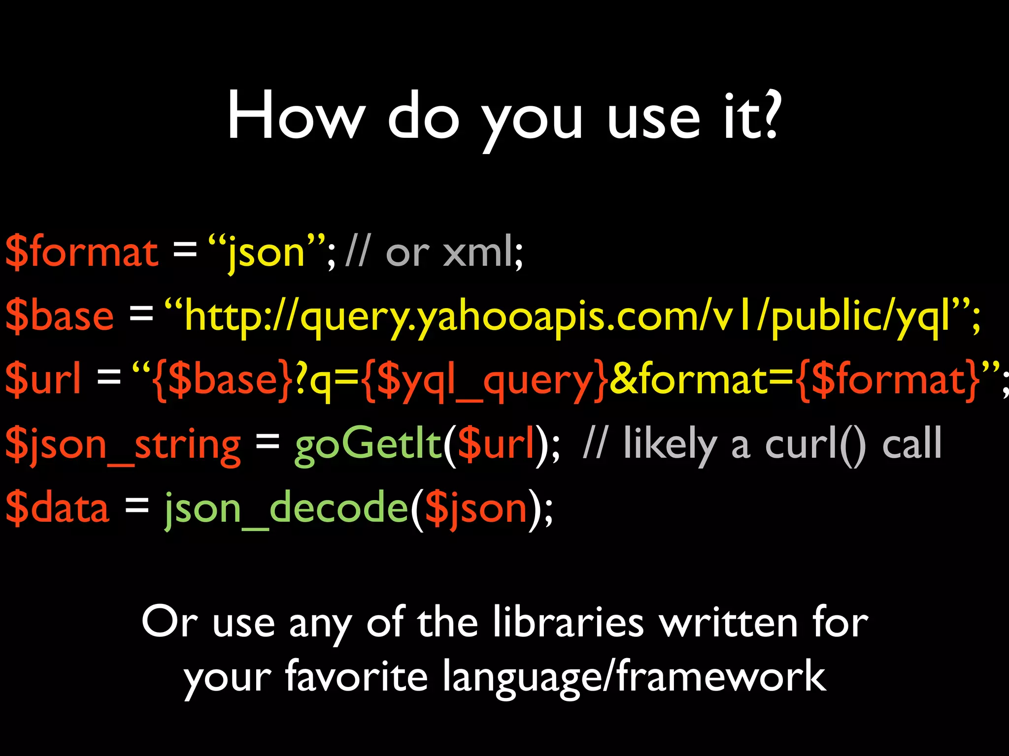 How do you use it?
$format = “json”; // or xml;
$base = “http://query.yahooapis.com/v1/public/yql”;
$url = “{$base}?q={$yql_query}&format={$format}”;
$json_string = goGetIt($url); // likely a curl() call
$data = json_decode($json);

       Or use any of the libraries written for
        your favorite language/framework
 