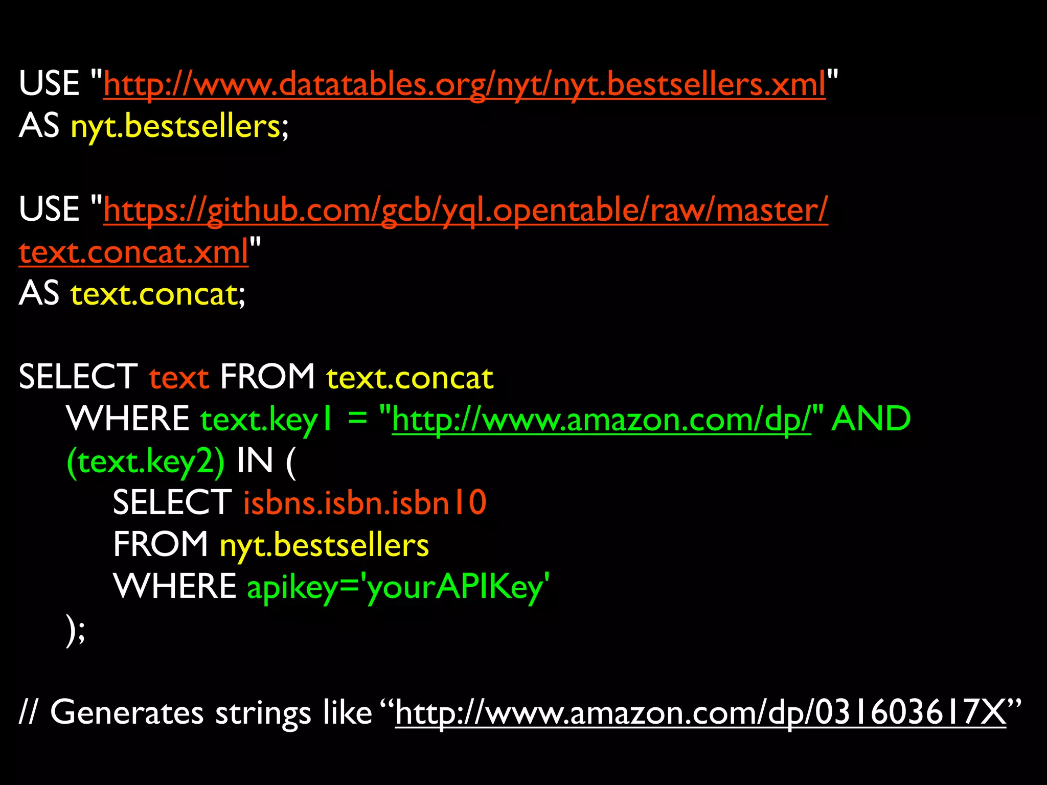 USE "http://www.datatables.org/nyt/nyt.bestsellers.xml"
AS nyt.bestsellers;

USE "https://github.com/gcb/yql.opentable/raw/master/
text.concat.xml"
AS text.concat;

SELECT text FROM text.concat

 WHERE text.key1 = "http://www.amazon.com/dp/" AND

 (text.key2) IN (

 
 SELECT isbns.isbn.isbn10

 
 FROM nyt.bestsellers 

 
 WHERE apikey='yourAPIKey'

 );

// Generates strings like “http://www.amazon.com/dp/031603617X”
 