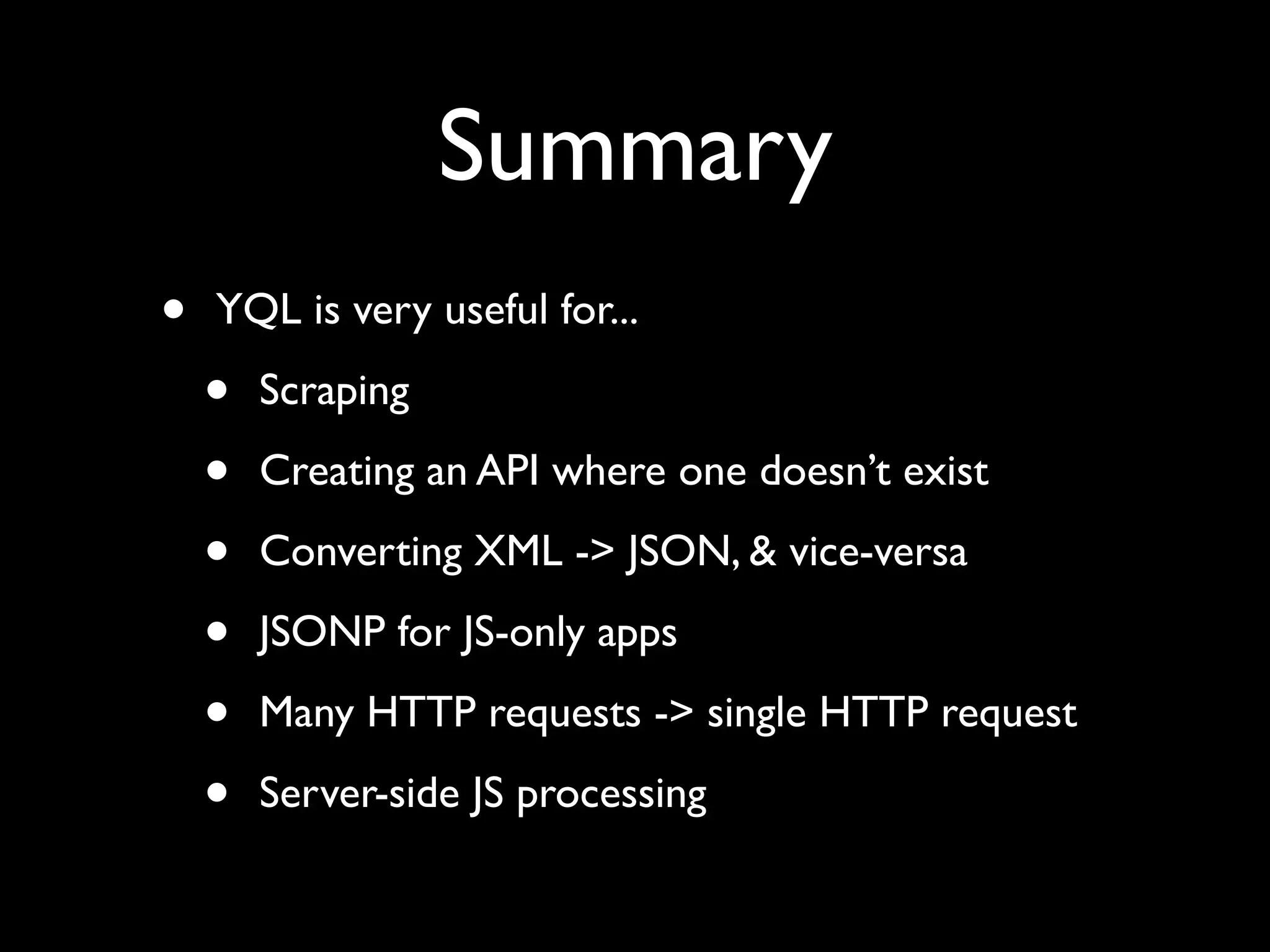 Summary
•   YQL is very useful for...

    •   Scraping

    •   Creating an API where one doesn’t exist

    •   Converting XML -> JSON, & vice-versa

    •   JSONP for JS-only apps

    •   Many HTTP requests -> single HTTP request

    •   Server-side JS processing
 