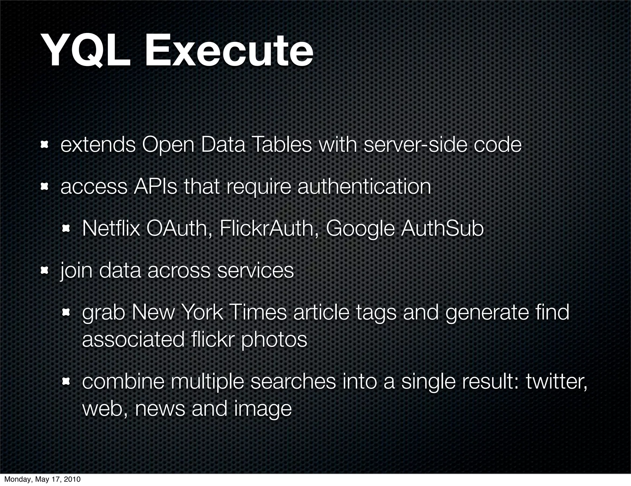 YQL Execute
              extends Open Data Tables with server-side code
              access APIs that require authentication
                       Netﬂix OAuth, FlickrAuth, Google AuthSub
              join data across services
                       grab New York Times article tags and generate ﬁnd
                       associated ﬂickr photos
                       combine multiple searches into a single result: twitter,
                       web, news and image

Monday, May 17, 2010
 