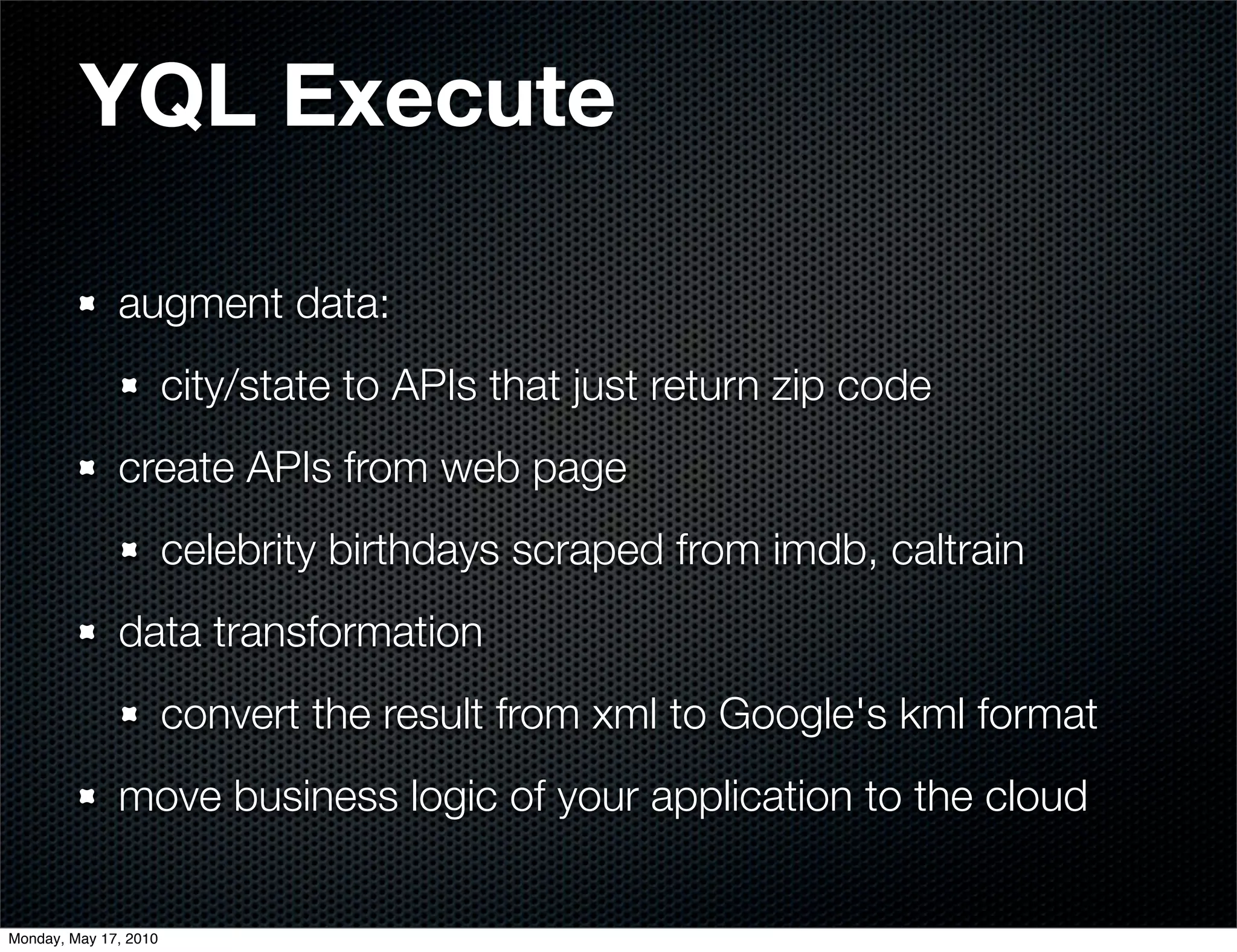 YQL Execute

              augment data:
                       city/state to APIs that just return zip code
              create APIs from web page
                       celebrity birthdays scraped from imdb, caltrain
              data transformation
                       convert the result from xml to Google's kml format
              move business logic of your application to the cloud


Monday, May 17, 2010
 