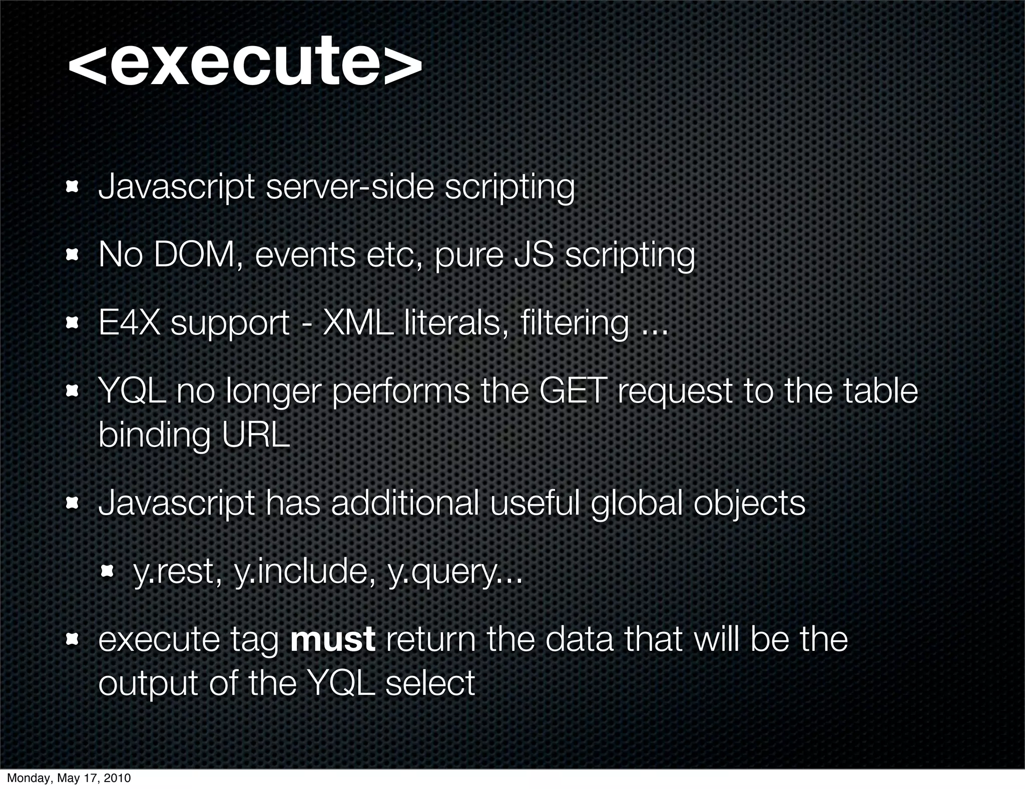 <execute>
              Javascript server-side scripting
              No DOM, events etc, pure JS scripting
              E4X support - XML literals, ﬁltering ...
              YQL no longer performs the GET request to the table
              binding URL
              Javascript has additional useful global objects
                       y.rest, y.include, y.query...
              execute tag must return the data that will be the
              output of the YQL select

Monday, May 17, 2010
 