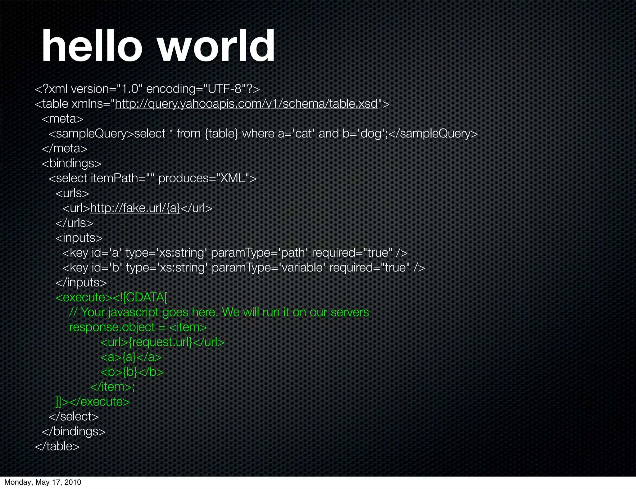 hello world
       <?xml version="1.0" encoding="UTF-8"?>
       <table xmlns="http://query.yahooapis.com/v1/schema/table.xsd">
        <meta>
          <sampleQuery>select * from {table} where a='cat' and b='dog';</sampleQuery>
        </meta>
        <bindings>
          <select itemPath="" produces="XML">
           <urls>
             <url>http://fake.url/{a}</url>
           </urls>
           <inputs>
             <key id='a' type='xs:string' paramType='path' required="true" />
             <key id='b' type='xs:string' paramType='variable' required="true" />
           </inputs>
           <execute><![CDATA[
              // Your javascript goes here. We will run it on our servers
              response.object = <item>
                     <url>{request.url}</url>
                     <a>{a}</a>
                     <b>{b}</b>
                  </item>;
           ]]></execute>
          </select>
        </bindings>
       </table>

Monday, May 17, 2010
 