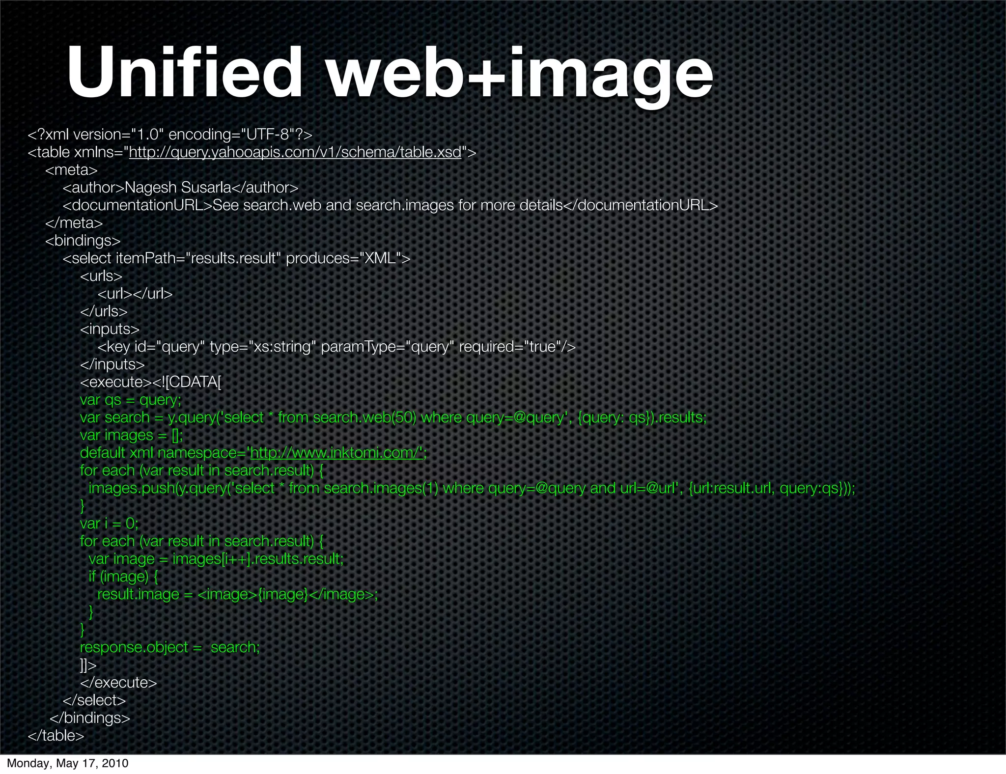 Uniﬁed web+image
   <?xml version="1.0" encoding="UTF-8"?>
   <table xmlns="http://query.yahooapis.com/v1/schema/table.xsd">
      <meta>
        <author>Nagesh Susarla</author>
        <documentationURL>See search.web and search.images for more details</documentationURL>
      </meta>
      <bindings>
        <select itemPath="results.result" produces="XML">
           <urls>
               <url></url>
           </urls>
           <inputs>
               <key id="query" type="xs:string" paramType="query" required="true"/>
           </inputs>
           <execute><![CDATA[
           var qs = query;
           var search = y.query('select * from search.web(50) where query=@query', {query: qs}).results;
           var images = [];
           default xml namespace='http://www.inktomi.com/';
           for each (var result in search.result) {
             images.push(y.query('select * from search.images(1) where query=@query and url=@url', {url:result.url, query:qs}));
           }
           var i = 0;
           for each (var result in search.result) {
             var image = images[i++].results.result;
             if (image) {
               result.image = <image>{image}</image>;
             }
           }
           response.object = search;
           ]]>
           </execute>
        </select>
      </bindings>
   </table>
Monday, May 17, 2010
 