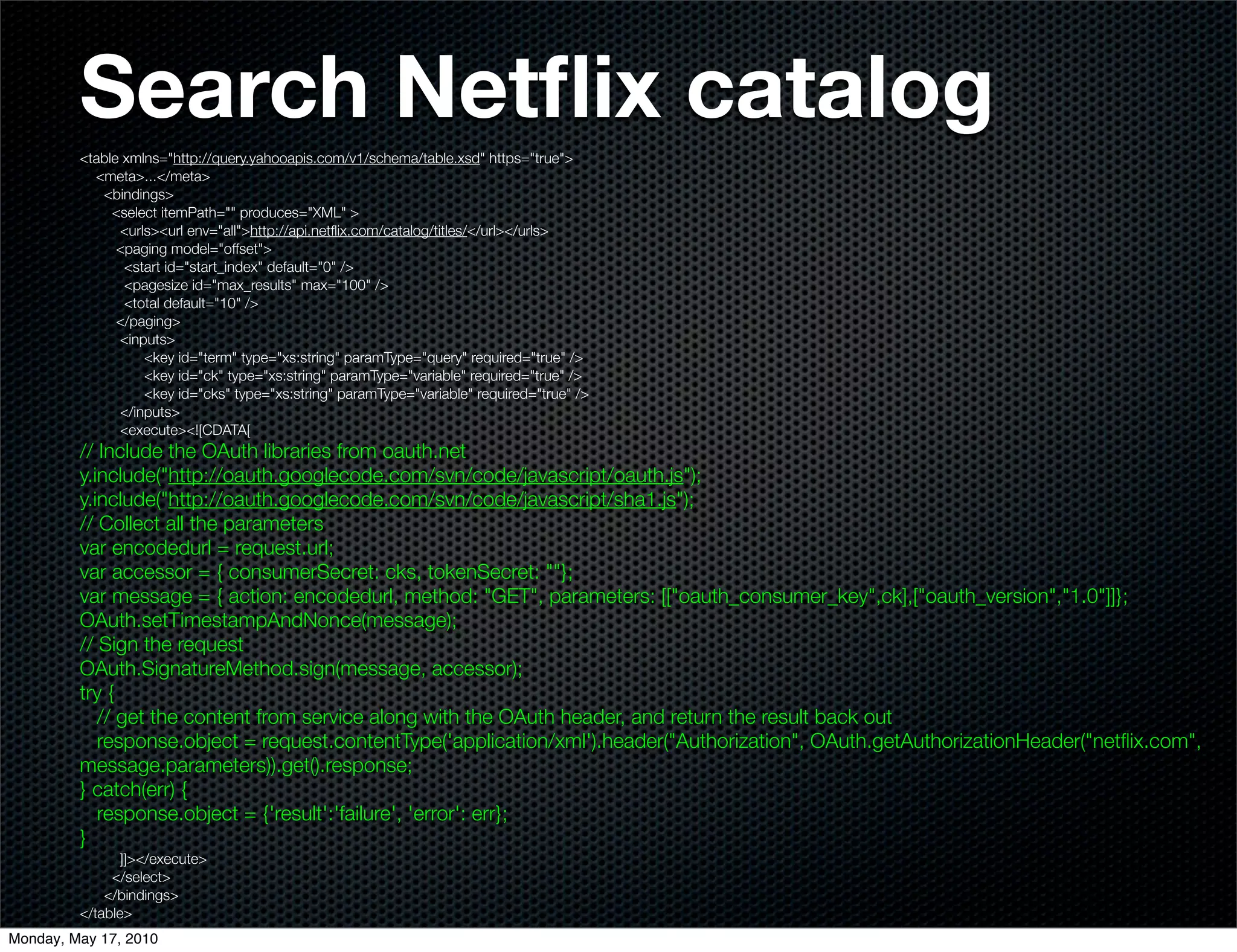 Search Netﬂix catalog
         <table xmlns="http://query.yahooapis.com/v1/schema/table.xsd" https="true">
           <meta>...</meta>
            <bindings>
              <select itemPath="" produces="XML" >
               <urls><url env="all">http://api.netﬂix.com/catalog/titles/</url></urls>
               <paging model="offset">
                <start id="start_index" default="0" />
                <pagesize id="max_results" max="100" />
                <total default="10" />
               </paging>
               <inputs>
                   <key id="term" type="xs:string" paramType="query" required="true" />
                   <key id="ck" type="xs:string" paramType="variable" required="true" />
                   <key id="cks" type="xs:string" paramType="variable" required="true" />
               </inputs>
               <execute><![CDATA[
         // Include the OAuth libraries from oauth.net
         y.include("http://oauth.googlecode.com/svn/code/javascript/oauth.js");
         y.include("http://oauth.googlecode.com/svn/code/javascript/sha1.js");
         // Collect all the parameters
         var encodedurl = request.url;
         var accessor = { consumerSecret: cks, tokenSecret: ""};
         var message = { action: encodedurl, method: "GET", parameters: [["oauth_consumer_key",ck],["oauth_version","1.0"]]};
         OAuth.setTimestampAndNonce(message);
         // Sign the request
         OAuth.SignatureMethod.sign(message, accessor);
         try {
            // get the content from service along with the OAuth header, and return the result back out
            response.object = request.contentType('application/xml').header("Authorization", OAuth.getAuthorizationHeader("netﬂix.com",
         message.parameters)).get().response;
         } catch(err) {
            response.object = {'result':'failure', 'error': err};
         }
                ]]></execute>
              </select>
             </bindings>
         </table>
Monday, May 17, 2010
 