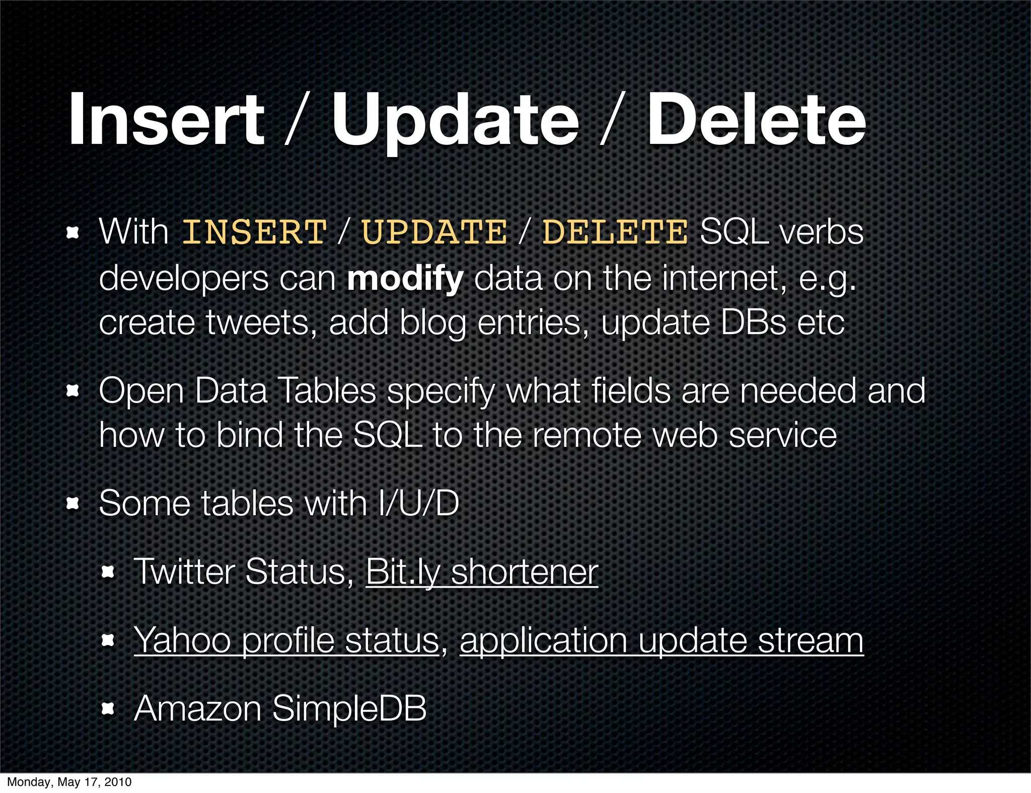 Insert / Update / Delete
              With INSERT / UPDATE / DELETE SQL verbs
              developers can modify data on the internet, e.g.
              create tweets, add blog entries, update DBs etc
              Open Data Tables specify what ﬁelds are needed and
              how to bind the SQL to the remote web service
              Some tables with I/U/D
                       Twitter Status, Bit.ly shortener
                       Yahoo proﬁle status, application update stream
                       Amazon SimpleDB
Monday, May 17, 2010
 