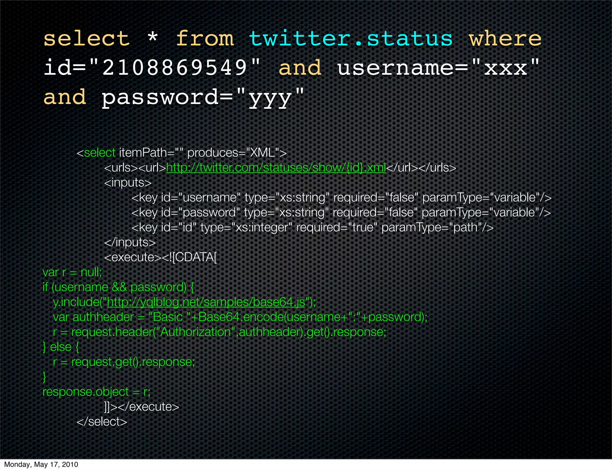 select * from twitter.status where
          id="2108869549" and username="xxx"
          and password="yyy"

    	       	      <select itemPath="" produces="XML">
    	       	      	    <urls><url>http://twitter.com/statuses/show/{id}.xml</url></urls>
    	       	      	    <inputs>
    	       	      	    	     <key id="username" type="xs:string" required="false" paramType="variable"/>
    	       	      	    	     <key id="password" type="xs:string" required="false" paramType="variable"/>
    	       	      	    	     <key id="id" type="xs:integer" required="true" paramType="path"/>
    	       	      	    </inputs>
    	       	      	    <execute><![CDATA[
          var r = null;
          if (username && password) {
              y.include("http://yqlblog.net/samples/base64.js");
              var authheader = "Basic "+Base64.encode(username+":"+password);
              r = request.header("Authorization",authheader).get().response;
          } else {
              r = request.get().response;
          }
          response.object = r;
          		       	    ]]></execute>
    	       	      </select>


Monday, May 17, 2010
 