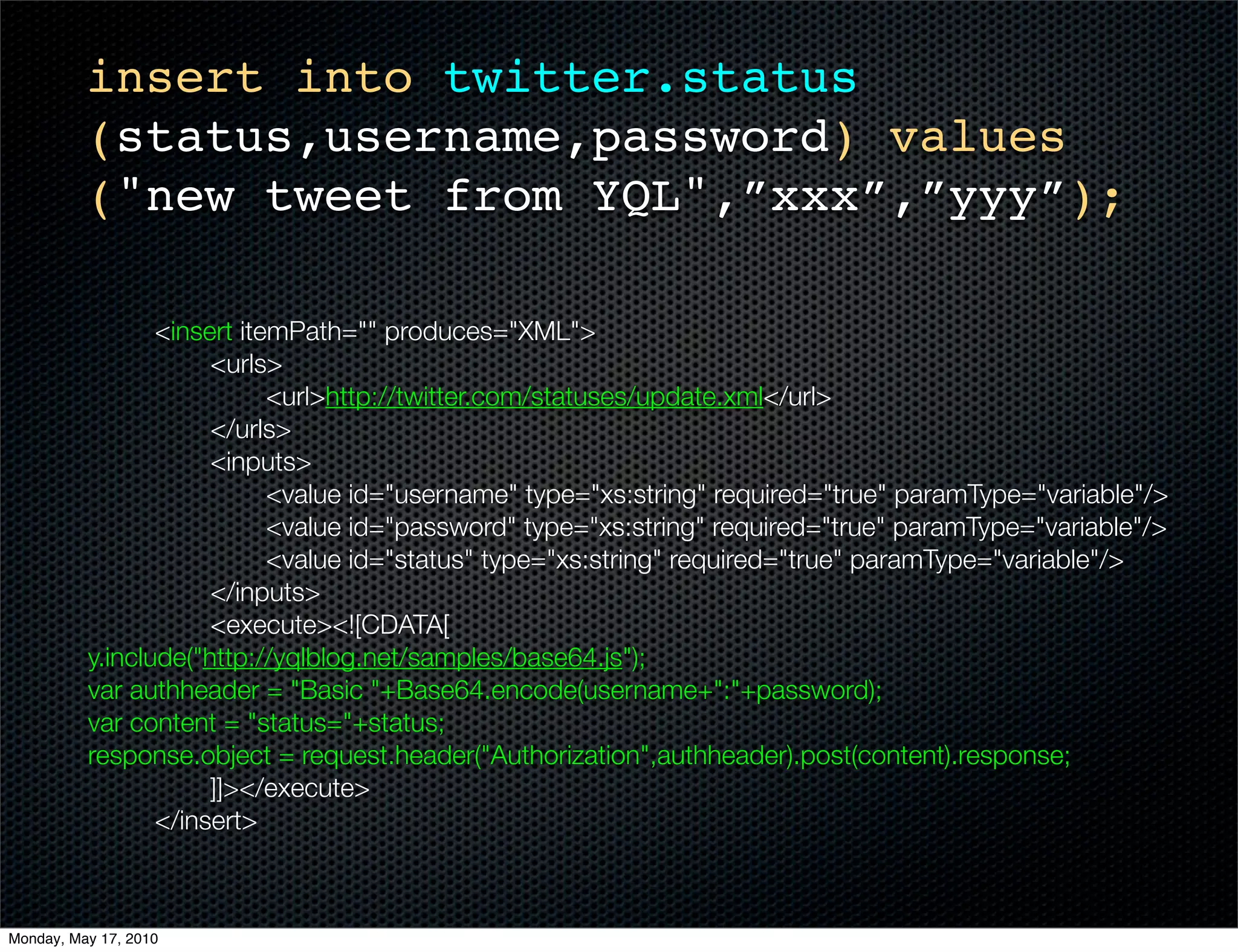 insert into twitter.status
          (status,username,password) values
          ("new tweet from YQL",”xxx”,”yyy”);

    	      	     <insert itemPath="" produces="XML">
    	      	     	    <urls>
    	      	     	    	     <url>http://twitter.com/statuses/update.xml</url>
    	      	     	    </urls>
    	      	     	    <inputs>
    	      	     	    	     <value id="username" type="xs:string" required="true" paramType="variable"/>
    	      	     	    	     <value id="password" type="xs:string" required="true" paramType="variable"/>
    	      	     	    	     <value id="status" type="xs:string" required="true" paramType="variable"/>
    	      	     	    </inputs>
    	      	     	    <execute><![CDATA[
          y.include("http://yqlblog.net/samples/base64.js");
          var authheader = "Basic "+Base64.encode(username+":"+password);
          var content = "status="+status;
          response.object = request.header("Authorization",authheader).post(content).response;
          		     	    ]]></execute>
    	      	     </insert>



Monday, May 17, 2010
 