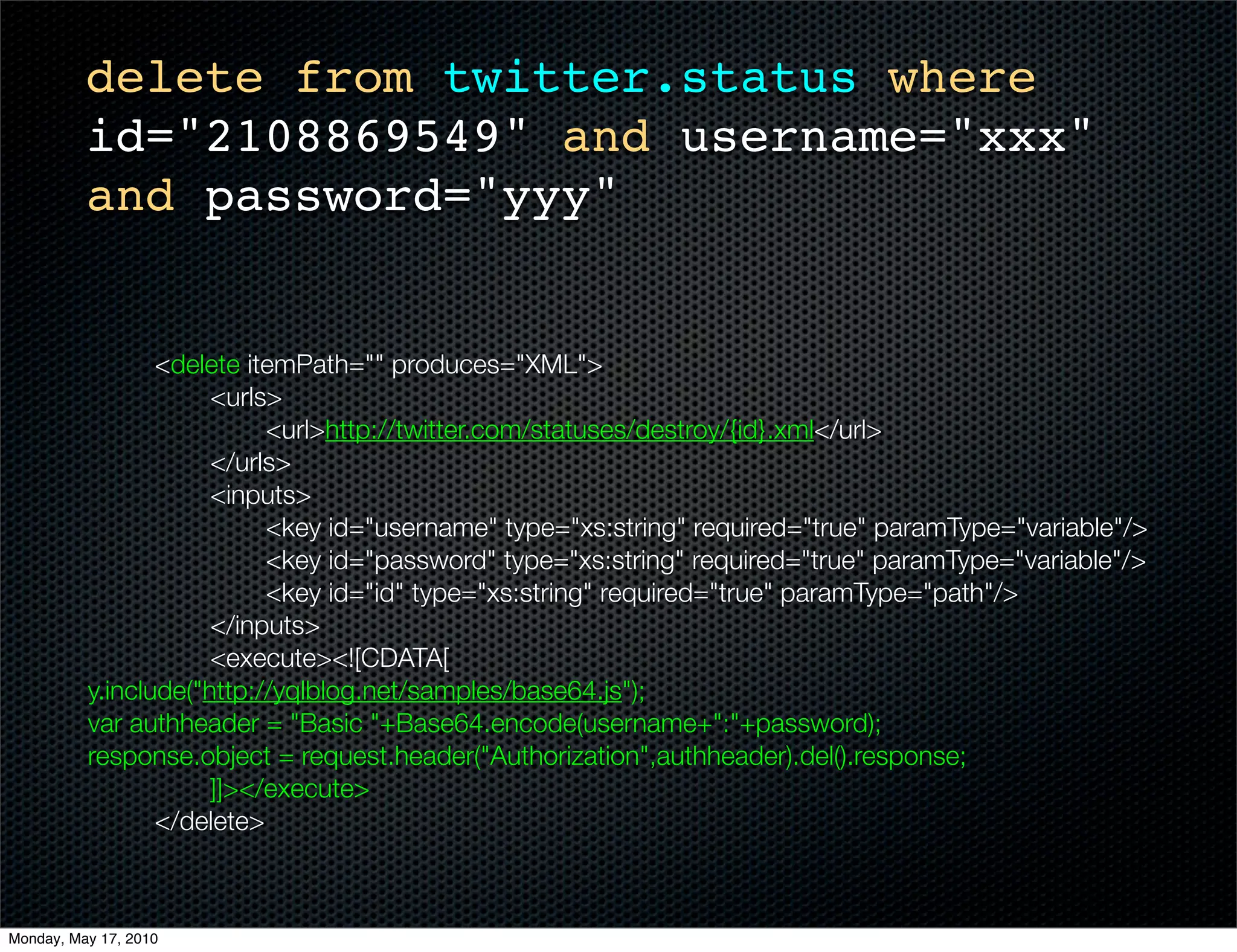 delete from twitter.status where
          id="2108869549" and username="xxx"
          and password="yyy"


    	      	     <delete itemPath="" produces="XML">
    	      	     	    <urls>
    	      	     	    	    <url>http://twitter.com/statuses/destroy/{id}.xml</url>
    	      	     	    </urls>
    	      	     	    <inputs>
    	      	     	    	    <key id="username" type="xs:string" required="true" paramType="variable"/>
    	      	     	    	    <key id="password" type="xs:string" required="true" paramType="variable"/>
    	      	     	    	    <key id="id" type="xs:string" required="true" paramType="path"/>
    	      	     	    </inputs>
    	      	     	    <execute><![CDATA[
          y.include("http://yqlblog.net/samples/base64.js");
          var authheader = "Basic "+Base64.encode(username+":"+password);
          response.object = request.header("Authorization",authheader).del().response;
          		     	    ]]></execute>
    	      	     </delete>



Monday, May 17, 2010
 