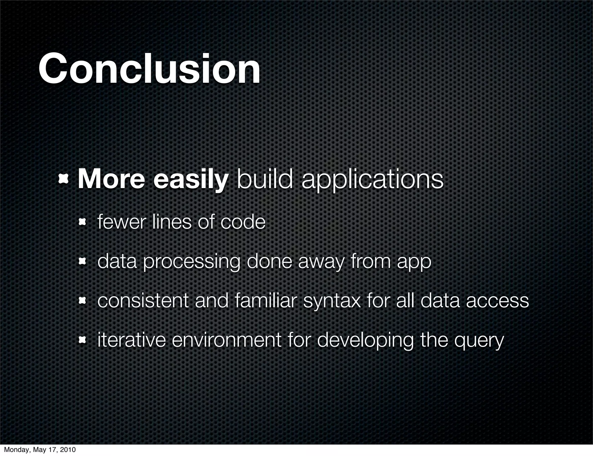 Conclusion

                       More easily build applications
                        fewer lines of code
                        data processing done away from app
                        consistent and familiar syntax for all data access
                        iterative environment for developing the query




Monday, May 17, 2010
 