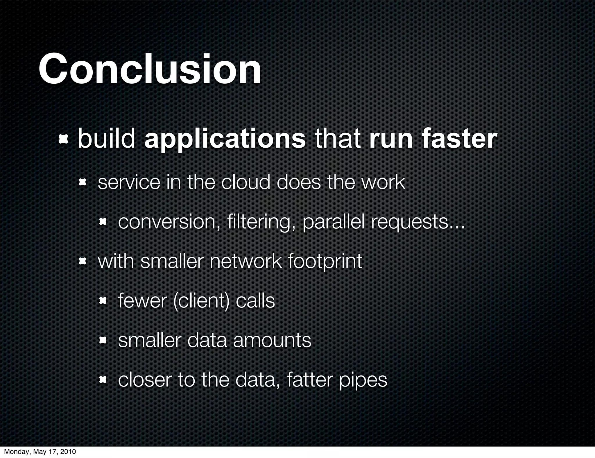 Conclusion
                       build applications that run faster
                        service in the cloud does the work
                          conversion, ﬁltering, parallel requests...
                        with smaller network footprint
                          fewer (client) calls
                          smaller data amounts
                          closer to the data, fatter pipes


Monday, May 17, 2010
 