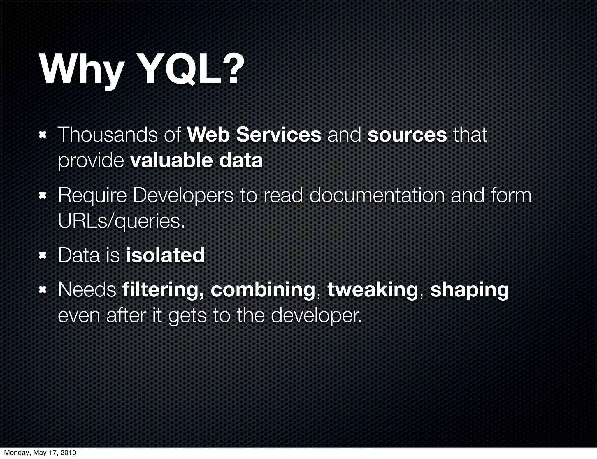 Why YQL?
              Thousands of Web Services and sources that
              provide valuable data
              Require Developers to read documentation and form
              URLs/queries.
              Data is isolated
              Needs ﬁltering, combining, tweaking, shaping
              even after it gets to the developer.




Monday, May 17, 2010
 