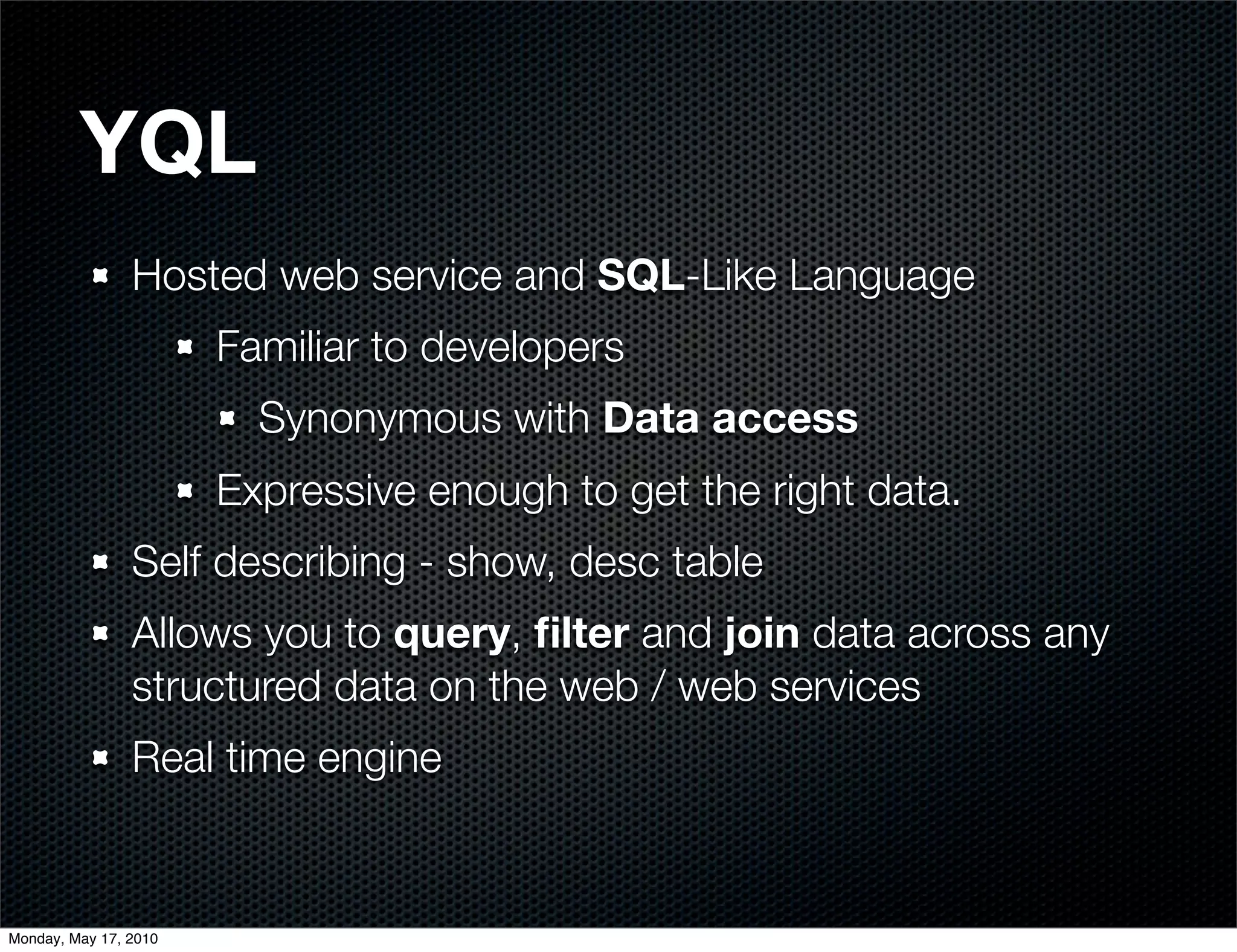 YQL
                Hosted web service and SQL-Like Language
                       Familiar to developers
                         Synonymous with Data access
                       Expressive enough to get the right data.
                Self describing - show, desc table
                Allows you to query, ﬁlter and join data across any
                structured data on the web / web services
                Real time engine


Monday, May 17, 2010
 